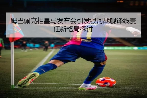 姆巴佩亮相皇马发布会引发银河战舰锋线责任新格局探讨